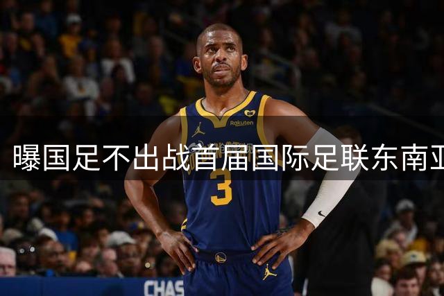 曝国足不出战首届国际足联东南亚杯 窗口期将参加邀请赛