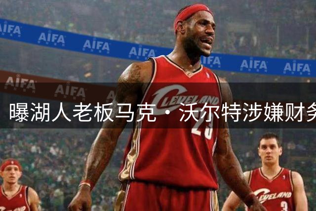 曝湖人老板马克·沃尔特涉嫌财务违规，正接受调查