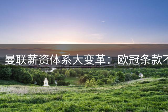 曼联薪资体系大变革：欧冠条款不再"一刀切"，清洗高薪冗员见成效