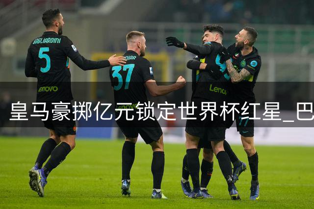 皇马豪掷亿元锁定世界杯红星 巴黎强硬表态拒当冤大头