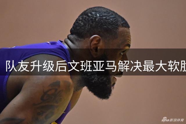 队友升级后文班亚马解决最大软肋：失误骤降 禁区命中率75%