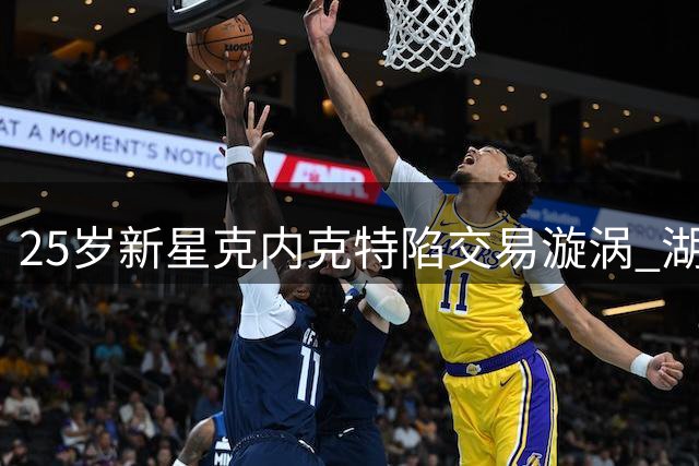 25岁新星克内克特陷交易漩涡 湖人为何急于出手昔日潜力股？